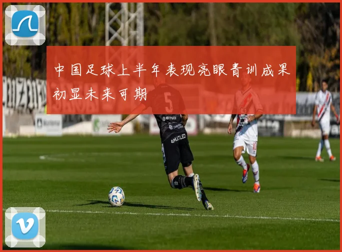 中国足球上半年表现亮眼青训成果初显未来可期