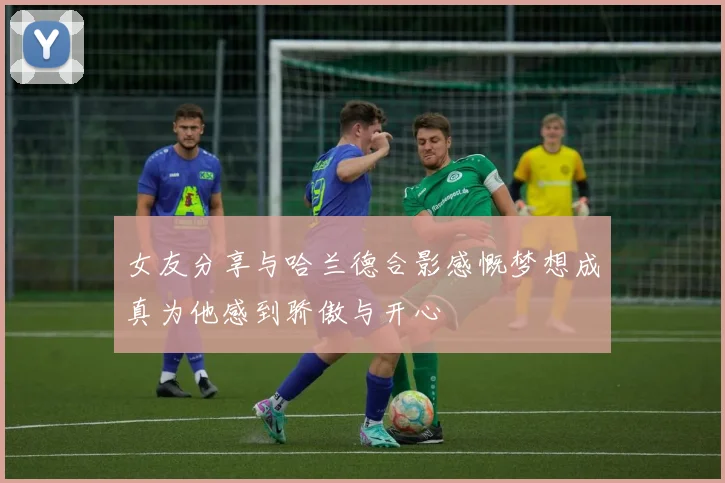 女友分享与哈兰德合影感慨梦想成真为他感到骄傲与开心