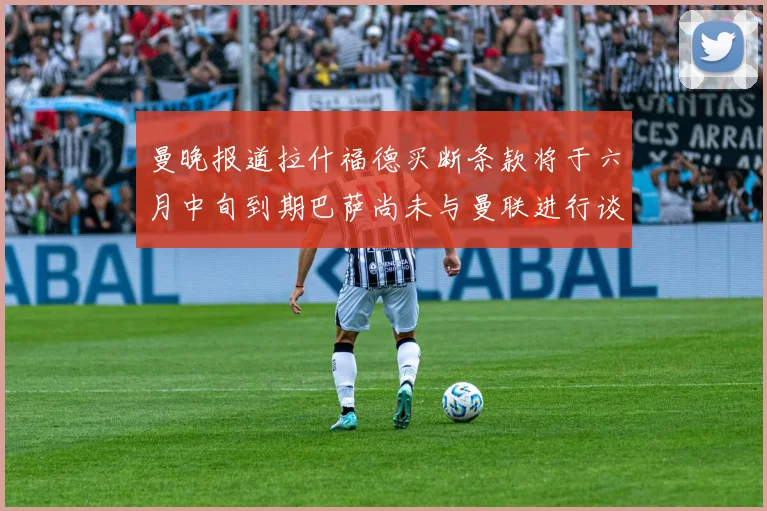 曼晚报道拉什福德买断条款将于六月中旬到期巴萨尚未与曼联进行谈判