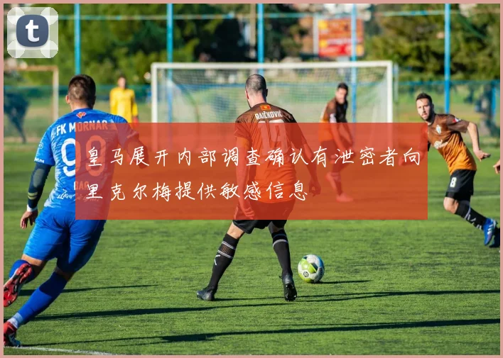 皇马展开内部调查确认有泄密者向里克尔梅提供敏感信息