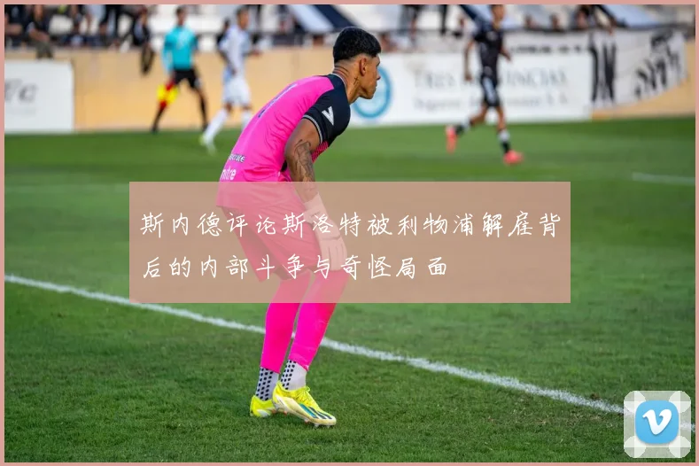 斯内德评论斯洛特被利物浦解雇背后的内部斗争与奇怪局面