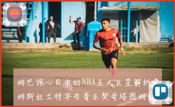姆巴佩心目中的NBA五大巨星解析詹姆斯杜兰特字母哥东契奇塔图姆的独特魅力