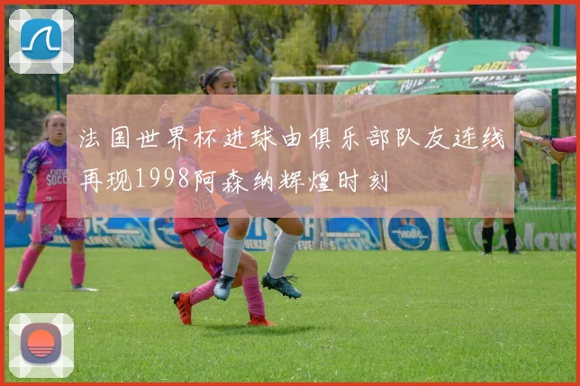 法国世界杯进球由俱乐部队友连线再现1998阿森纳辉煌时刻