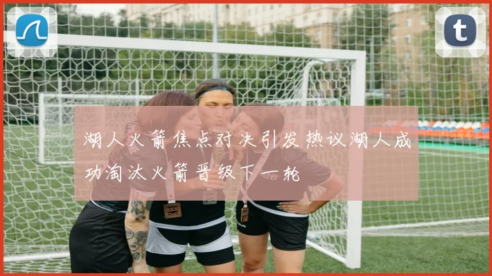 湖人火箭焦点对决引发热议湖人成功淘汰火箭晋级下一轮