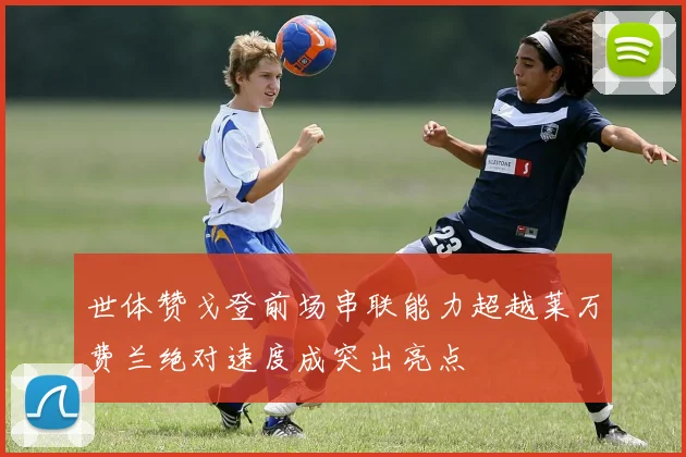 世体赞戈登前场串联能力超越莱万费兰绝对速度成突出亮点