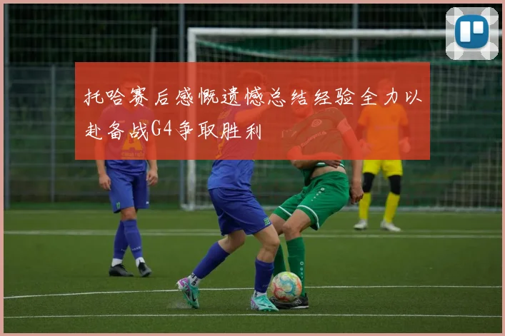 托哈赛后感慨遗憾总结经验全力以赴备战G4争取胜利