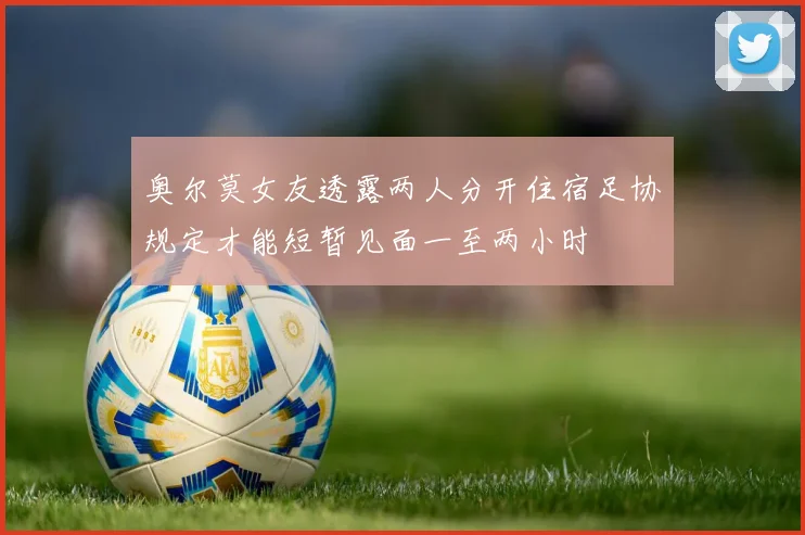 奥尔莫女友透露两人分开住宿足协规定才能短暂见面一至两小时