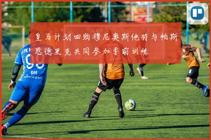 皇马计划回购穆尼奥斯他将与帕斯恩德里克共同参加季前训练