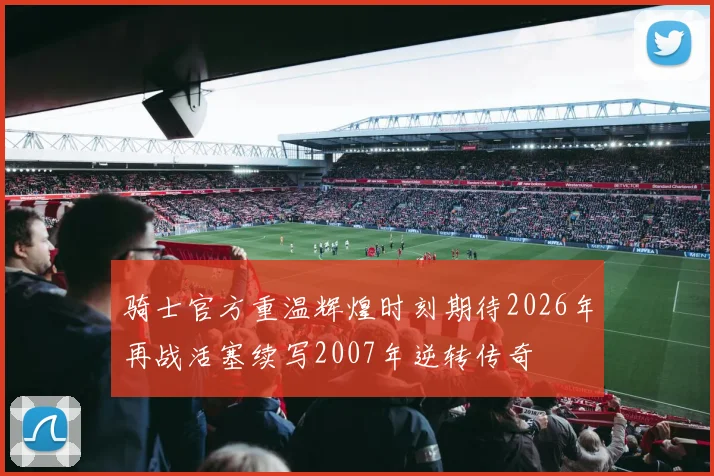 骑士官方重温辉煌时刻期待2026年再战活塞续写2007年逆转传奇