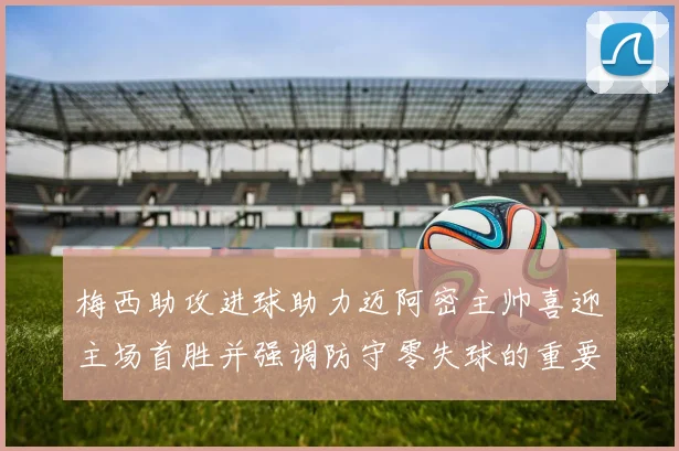 梅西助攻进球助力迈阿密主帅喜迎主场首胜并强调防守零失球的重要性