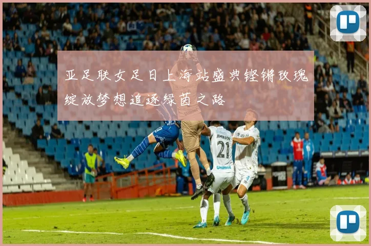 亚足联女足日上海站盛典铿锵玫瑰绽放梦想追逐绿茵之路