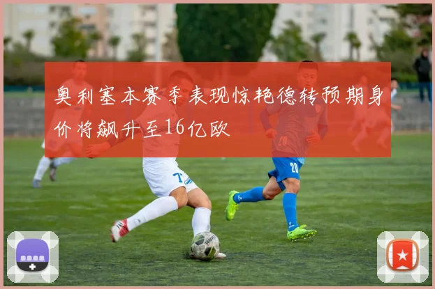 奥利塞本赛季表现惊艳德转预期身价将飙升至16亿欧