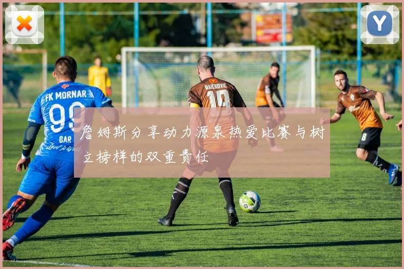詹姆斯分享动力源泉热爱比赛与树立榜样的双重责任