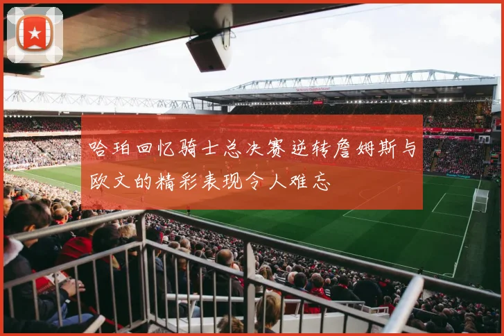 哈珀回忆骑士总决赛逆转詹姆斯与欧文的精彩表现令人难忘