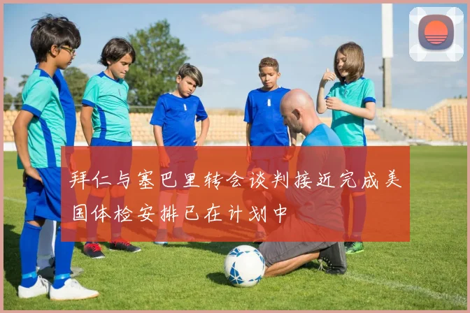 拜仁与塞巴里转会谈判接近完成美国体检安排已在计划中