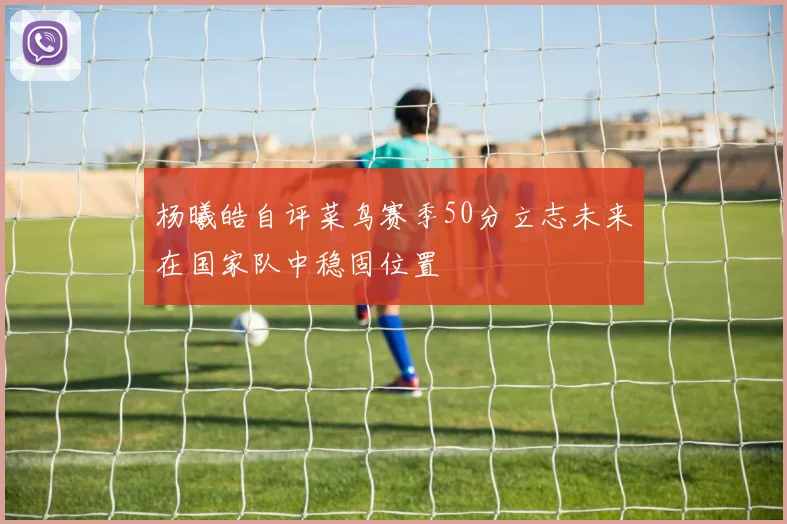 杨曦皓自评菜鸟赛季50分立志未来在国家队中稳固位置