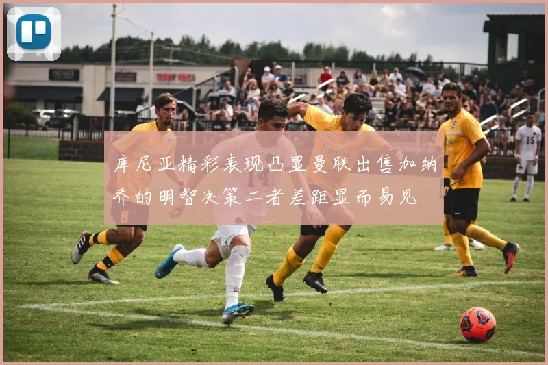 库尼亚精彩表现凸显曼联出售加纳乔的明智决策二者差距显而易见
