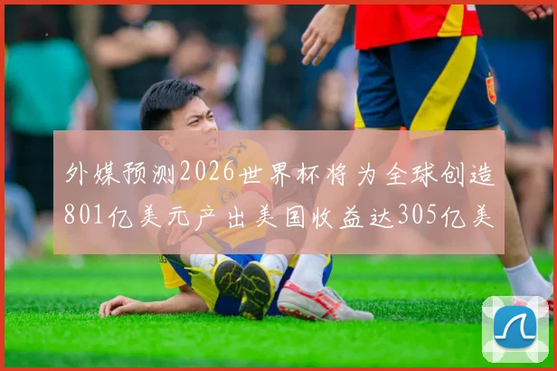 外媒预测2026世界杯将为全球创造801亿美元产出美国收益达305亿美元