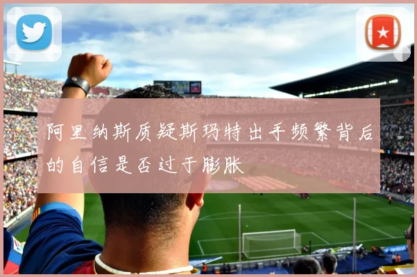 阿里纳斯质疑斯玛特出手频繁背后的自信是否过于膨胀