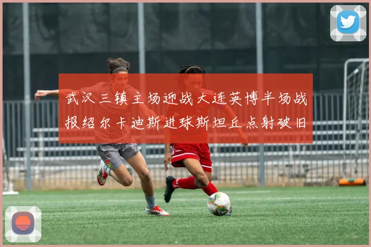 武汉三镇主场迎战大连英博半场战报绍尔卡迪斯进球斯坦丘点射破旧主