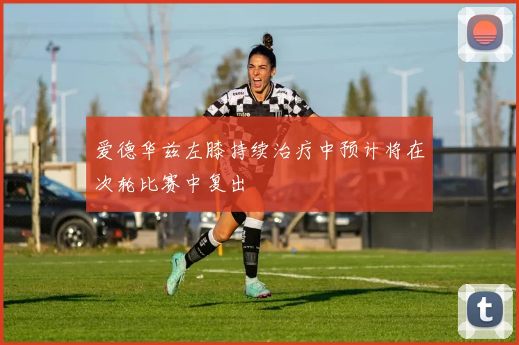 爱德华兹左膝持续治疗中预计将在次轮比赛中复出