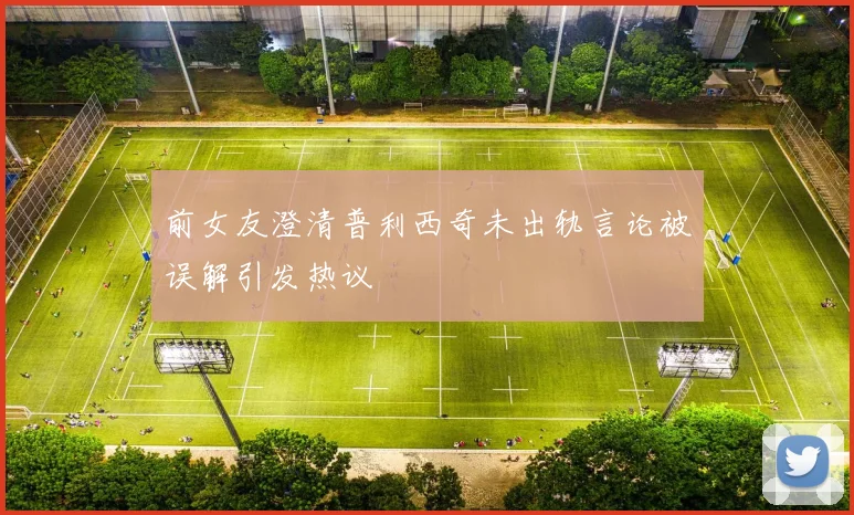 前女友澄清普利西奇未出轨言论被误解引发热议