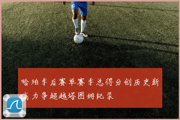 哈珀季后赛单赛季总得分创历史新高力争超越塔图姆纪录