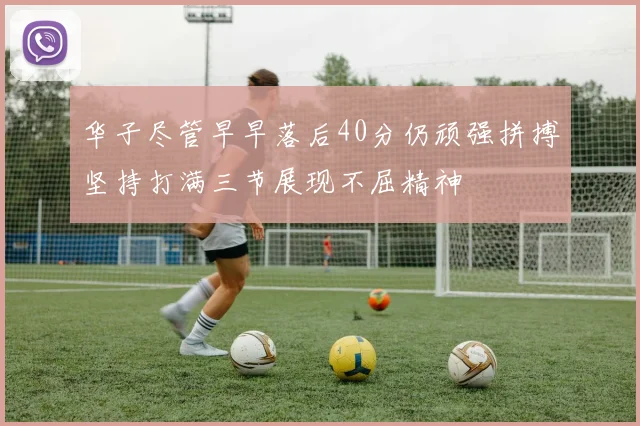 华子尽管早早落后40分仍顽强拼搏坚持打满三节展现不屈精神